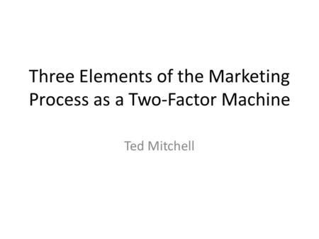 Three Elements of the Marketing Process as a Two-Factor Machine Ted Mitchell.
