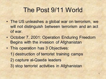 1 The Post 9/11 World The US unleashes a global war on terrorism, we will not distinguish between terrorism and an act of war. October 7, 2001: Operation.