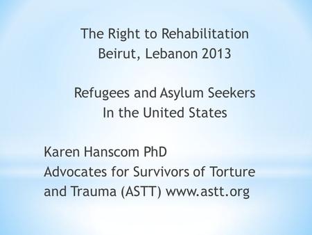 The Right to Rehabilitation Beirut, Lebanon 2013 Refugees and Asylum Seekers In the United States Karen Hanscom PhD Advocates for Survivors of Torture.