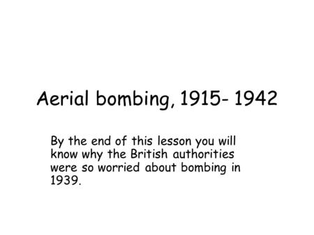 Aerial bombing, 1915- 1942 By the end of this lesson you will know why the British authorities were so worried about bombing in 1939.