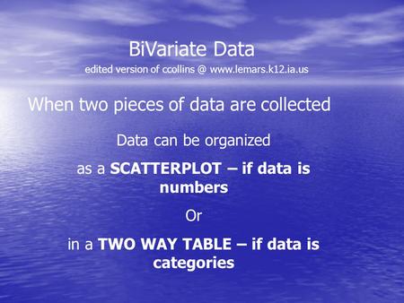 BiVariate Data When two pieces of data are collected Data can be organized as a SCATTERPLOT – if data is numbers Or in a TWO WAY TABLE – if data is categories.