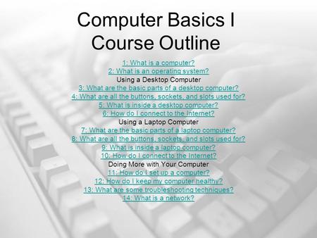 Computer Basics I Course Outline 1: What is a computer? 2: What is an operating system? Using a Desktop Computer 3: What are the basic parts of a desktop.