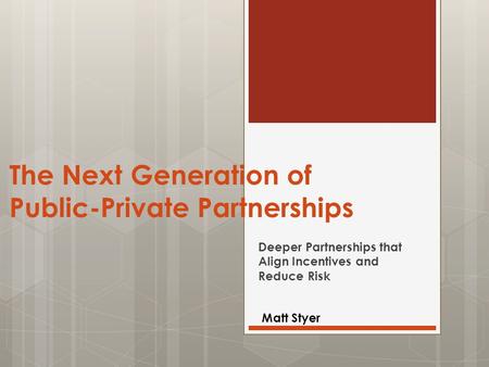 The Next Generation of Public-Private Partnerships Deeper Partnerships that Align Incentives and Reduce Risk Matt Styer.