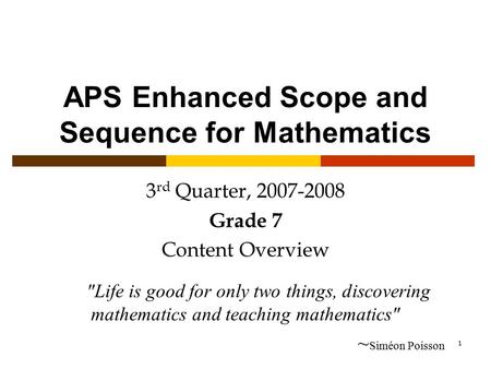 1 APS Enhanced Scope and Sequence for Mathematics 3 rd Quarter, 2007-2008 Grade 7 Content Overview Life is good for only two things, discovering mathematics.