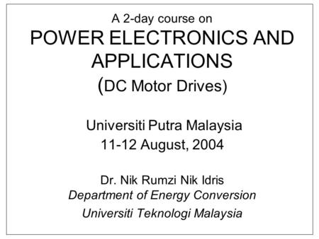 A 2-day course on POWER ELECTRONICS AND APPLICATIONS (DC Motor Drives) Universiti Putra Malaysia 11-12 August, 2004 Dr. Nik Rumzi Nik Idris Department.