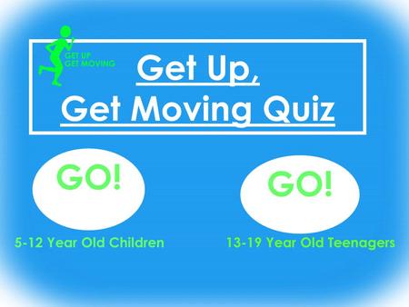 Get Up, Get Moving Quiz GO! 13-19 Year Old Teenagers GO! 5-12 Year Old Children.