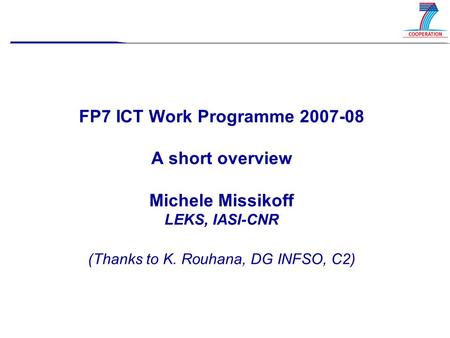 FP7 ICT Work Programme 2007-08 A short overview Michele Missikoff LEKS, IASI-CNR (Thanks to K. Rouhana, DG INFSO, C2)