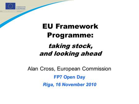 Alan Cross, European Commission FP7 Open Day Riga, 16 November 2010 EU Framework Programme: taking stock, and looking ahead.