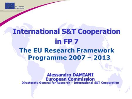 International S&T Cooperation in FP 7 The EU Research Framework Programme 2007 – 2013 Alessandro DAMIANI European Commission Directorate General for Research.