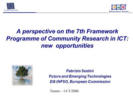 A perspective on the 7th Framework Programme of Community Research in ICT: new opportunities Fabrizio Sestini Future and Emerging Technologies DG INFSO,