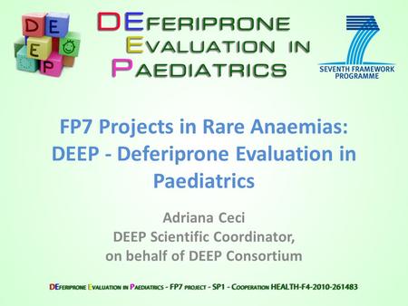 FP7 Projects in Rare Anaemias: DEEP - Deferiprone Evaluation in Paediatrics Adriana Ceci DEEP Scientific Coordinator, on behalf of DEEP Consortium.