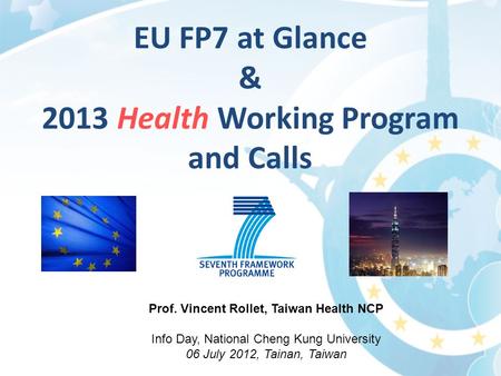 Prof. Vincent Rollet, Taiwan Health NCP Info Day, National Cheng Kung University 06 July 2012, Tainan, Taiwan EU FP7 at Glance & 2013 Health Working Program.