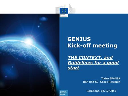GENIUS Kick-off meeting THE CONTEXT, and Guidelines for a good start Traian BRANZA REA Unit S2- Space Research Barcelona, 04/12/2013.