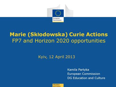 Date: in 12 pts Education and Culture Marie (Sk ł odowska) Curie Actions FP7 and Horizon 2020 opportunities Kyiv, 12 April 2013 Kamila Partyka European.