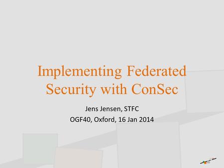 Implementing Federated Security with ConSec Jens Jensen, STFC OGF40, Oxford, 16 Jan 2014.