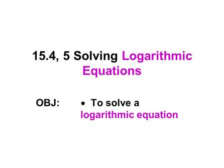 15.4, 5 Solving Logarithmic Equations OBJ:  To solve a logarithmic equation.