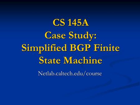 CS 145A Case Study: Simplified BGP Finite State Machine Netlab.caltech.edu/course.