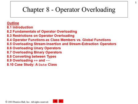  2003 Prentice Hall, Inc. All rights reserved. 1 Chapter 8 - Operator Overloading Outline 8.1 Introduction 8.2 Fundamentals of Operator Overloading 8.3.
