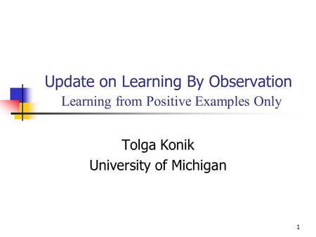 1 Update on Learning By Observation Learning from Positive Examples Only Tolga Konik University of Michigan.