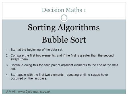 Decision Maths 1 Sorting Algorithms Bubble Sort A V Ali : www.2july-maths.co.uk 1.Start at the beginning of the data set. 2.Compare the first two elements,