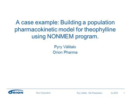 Orion Corporation 2.2.20101Pyry Välitalo SSL Presentation A case example: Building a population pharmacokinetic model for theophylline using NONMEM program.