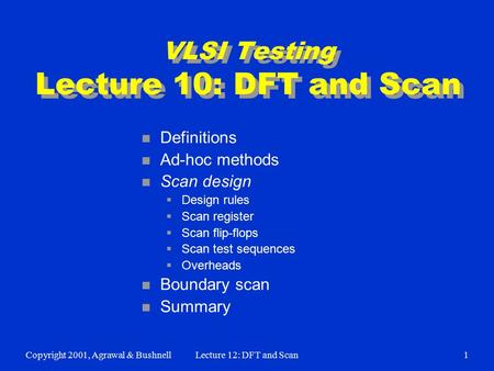 Copyright 2001, Agrawal & BushnellLecture 12: DFT and Scan1 VLSI Testing Lecture 10: DFT and Scan n Definitions n Ad-hoc methods n Scan design  Design.