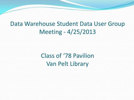 Data Warehouse Student Data User Group Meeting - 4/25/2013 Class of ‘78 Pavilion Van Pelt Library.