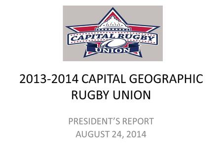 2013-2014 CAPITAL GEOGRAPHIC RUGBY UNION PRESIDENT’S REPORT AUGUST 24, 2014.