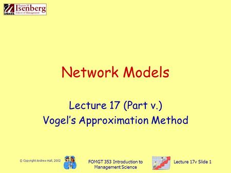 © Copyright Andrew Hall, 2002 FOMGT 353 Introduction to Management Science Lecture 17v Slide 1 Network Models Lecture 17 (Part v.) Vogel’s Approximation.