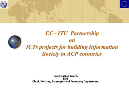 EC - ITU Partnership on ICTs projects for building Information Society in ACP countries Pape Gorgui Touré, BDT Chief, Policies, Strategies and Financing.