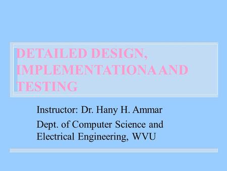 DETAILED DESIGN, IMPLEMENTATIONA AND TESTING Instructor: Dr. Hany H. Ammar Dept. of Computer Science and Electrical Engineering, WVU.