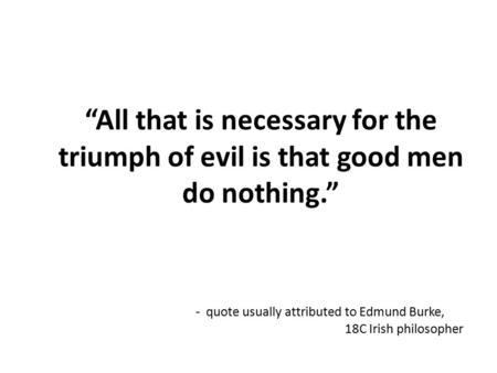 “All that is necessary for the triumph of evil is that good men do nothing.” - quote usually attributed to Edmund Burke, 18C Irish philosopher.