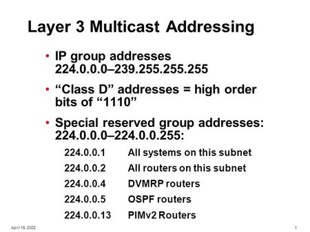 1April 16, 2002 Layer 3 Multicast Addressing IP group addresses 224.0.0.0–239.255.255.255 “Class D” addresses = high order bits of “1110” Special reserved.