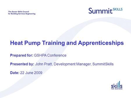 Heat Pump Training and Apprenticeships Prepared for: GSHPA Conference Presented by: John Pratt, Development Manager, SummitSkills Date: 22 June 2009.