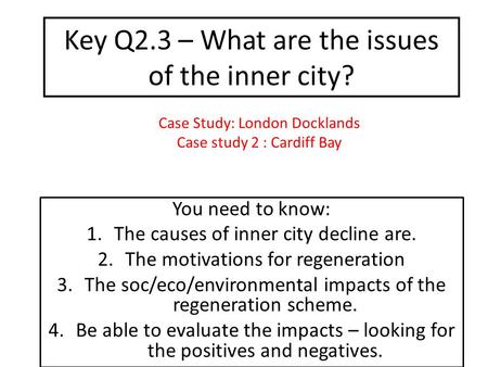 Key Q2.3 – What are the issues of the inner city? You need to know: 1.The causes of inner city decline are. 2.The motivations for regeneration 3.The soc/eco/environmental.