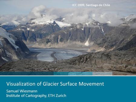 ICC 2009, Santiago de Chile Visualization of Glacier Surface Movement Samuel Wiesmann Institute of Cartography, ETH Zurich.