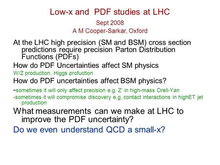 Low-x and PDF studies at LHC Sept 2008 A M Cooper-Sarkar, Oxford At the LHC high precision (SM and BSM) cross section predictions require precision Parton.