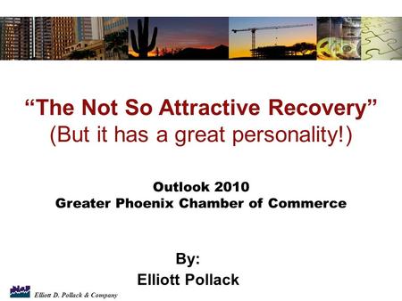 Elliott D. Pollack & Company By: Elliott Pollack “The Not So Attractive Recovery” (But it has a great personality!) Outlook 2010 Greater Phoenix Chamber.