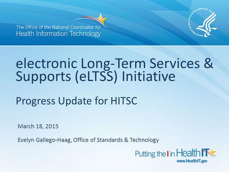Electronic Long-Term Services & Supports (eLTSS) Initiative Progress Update for HITSC March 18, 2015 Evelyn Gallego-Haag, Office of Standards & Technology.
