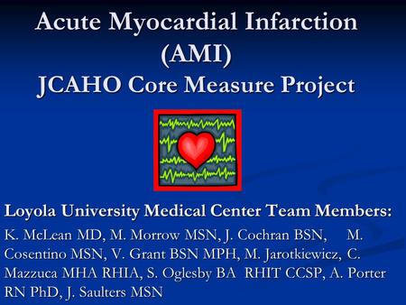Acute Myocardial Infarction (AMI) JCAHO Core Measure Project Loyola University Medical Center Team Members: K. McLean MD, M. Morrow MSN, J. Cochran BSN,