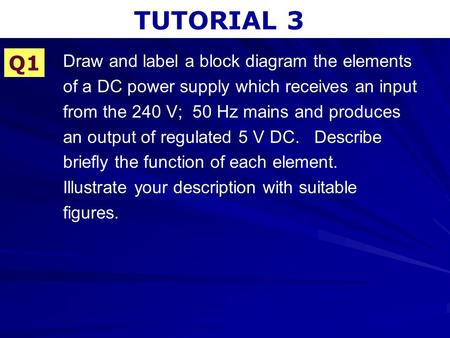 TUTORIAL 3 Q1 Draw and label a block diagram the elements of a DC power supply which receives an input from the 240 V; 50 Hz mains and produces an output.