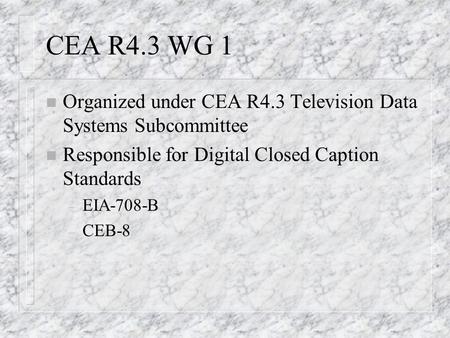CEA R4.3 WG 1 n Organized under CEA R4.3 Television Data Systems Subcommittee n Responsible for Digital Closed Caption Standards – EIA-708-B – CEB-8.