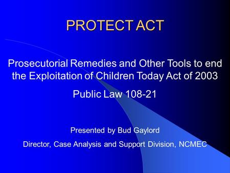 PROTECT ACT Prosecutorial Remedies and Other Tools to end the Exploitation of Children Today Act of 2003 Public Law 108-21 Presented by Bud Gaylord Director,