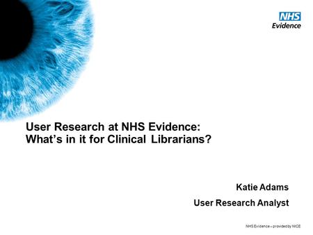 NHS Evidence – provided by NICE User Research at NHS Evidence: What’s in it for Clinical Librarians? Katie Adams User Research Analyst.