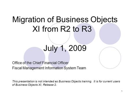 1 Migration of Business Objects XI from R2 to R3 July 1, 2009 Office of the Chief Financial Officer Fiscal Management Information System Team This presentation.