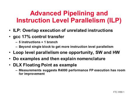 FTC.W99 1 Advanced Pipelining and Instruction Level Parallelism (ILP) ILP: Overlap execution of unrelated instructions gcc 17% control transfer –5 instructions.