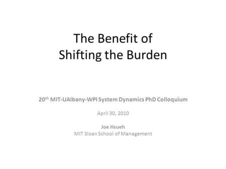 The Benefit of Shifting the Burden 20 th MIT-UAlbany-WPI System Dynamics PhD Colloquium April 30, 2010 Joe Hsueh MIT Sloan School of Management.