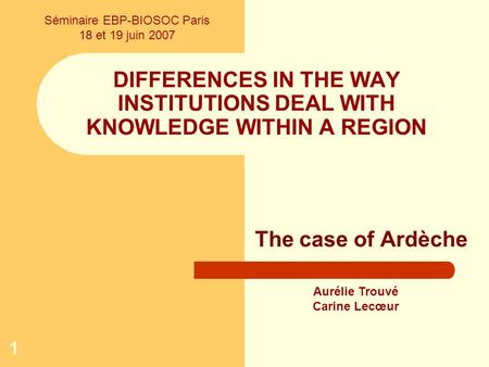 1 DIFFERENCES IN THE WAY INSTITUTIONS DEAL WITH KNOWLEDGE WITHIN A REGION The case of Ardèche Aurélie Trouvé Carine Lecœur Séminaire EBP-BIOSOC Paris 18.