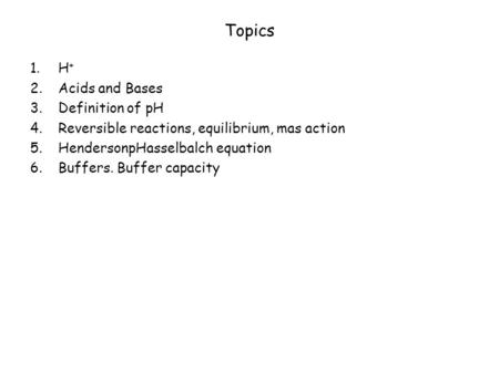 Topics 1.H + 2.Acids and Bases 3.Definition of pH 4.Reversible reactions, equilibrium, mas action 5.HendersonpHasselbalch equation 6.Buffers. Buffer capacity.