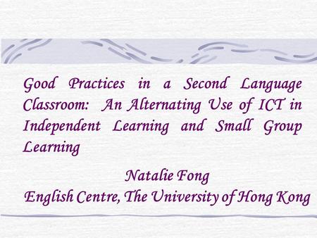 Natalie Fong English Centre, The University of Hong Kong Good Practices in a Second Language Classroom: An Alternating Use of ICT in Independent Learning.